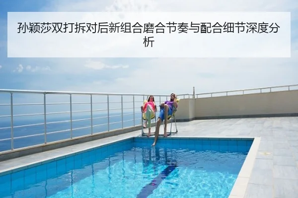 孙颖莎双打拆对后新组合磨合节奏与配合细节深度分析