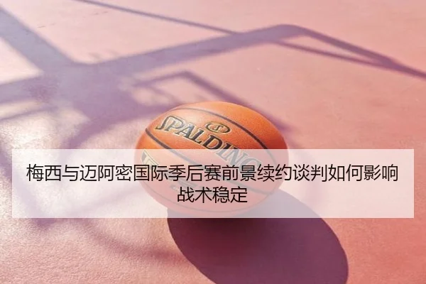 梅西与迈阿密国际季后赛前景续约谈判如何影响战术稳定