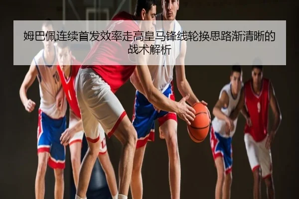 姆巴佩连续首发效率走高皇马锋线轮换思路渐清晰的战术解析